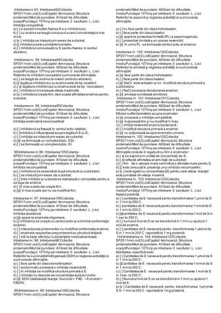 Intrebarea nr.93: Intrebarea92Colectia:
SP2011rom.col(3).colCapitol:Aminoacizi,Structura
proteinelorMod de punctare: A1Grad de dificultate:
scazutPunctajul:10Timp pe intrebare:0 secAutor: L. Lisii
Inhibiţia competitivă:
a) [ ] e posibil simultan fixarea S si a inhibitorului;
b) [ ] cu enzima se leagă compusul a carui concentraţia e mai
mică;
c) [x ] inhibiţia se inlatură prin exces de substrat;
d) [] inhibitorul este scindatfermentativ;
e) [ ] inhibitorul concurează cu S pentru fixarea in centrul
alosteric.
Intrebarea nr. 94: Intrebarea94Colectia:
SP2011rom.col(3).colCapitol:Aminoacizi,Structura
proteinelorMod de punctare: A3Grad de dificultate:
scazutPunctajul:10Timp pe intrebare:0 secAutor: L. Lisii
Referitor la inhibitorii competitivi suntcorecte afirmaţiile:
a) [ ] se leagă de enzima la nivelul centrului alosteric;
b) [] legătura inhibitorului cu enzima este de tip covalent ;
c) [ x] legătura inhibitorului cu enzima este de tip necovalent;
d) [ ] inhibitorul micsoreaza viteza maximală;
e) [x ] inhibitorul creşte Km,deci scade afinitatea enzimei pentru
substrat.
Intrebarea nr. 95: Intrebarea95Colectia:
SP2011rom.col(3).colCapitol:Aminoacizi,Structura
proteinelorMod de punctare: A1Grad de dificultate:
scazutPunctajul:10Timp pe intrebare:0 secAutor: L. Lisii
Inhibiţia enzimatică necompetitivă:
a) [ ] inhibitorul se fixează în centrul activ catalitic;
b) [ ]inhibitorul influenţează asupra legăturii S cu E;
c) [ ] inhibiţia se inlatură prin exces de substrat;
d) [x] se formează un complextriplu: ESI;
e) [ ] se formează un complexdublu: EI.
96)Intrebarea nr.96: Intrebarea105Colectia:
SP2011rom.col(3).colCapitol:Aminoacizi,Structura
proteinelorMod de punctare: A1Grad de dificultate:
scazutPunctajul:10Timp pe intrebare:0 secAutor: L. Lisii
Inhibitia necompetitivă:
a) [ ] inhibitorul se aseamănă după structură cu substratul;
b) [ ] se inlatură prin exces de substrat;
c) [ ] între inhibitor şi substratse realizează o competiţie pentru a
se lega de enzimă;
d) [ ]V max scade dar creşte Km;
e) [x] V max scade dar nu se modifică Km;
Intrebarea nr. 97: Intrebarea106Colectia:
SP2011rom.col(3).colCapitol:Aminoacizi,Structura
proteinelorMod de punctare: A1Grad de dificultate:
mediuPunctajul:10Timp pe intrebare:0 secAutor: L. Lisii
Inhibiţia alosterică:
a) [x] apare la enzimele oligomere;
b) [] inhibitorul se uneşte cu centrul activ şi schimbă conformaţia
enzimei;
c) [ ] interactiunea protomerilor nu modifică conformaţia enzimei;
d) [ ] enzimele respective preponderentau structură terţiară;
e) [ ] stă la baza efectului substanţelor medicamentoase.
Intrebarea nr. 98: Intrebarea98 Colectia:
SP2011rom.col(3).colCapitol:Aminoacizi,Structura
proteinelorMod de punctare: A1Grad de dificultate:
scazutPunctajul:10Timp pe intrebare:0 secAutor: L. Lisii
Referitor la succinatdehidrogenază (SDH) si reglarea activităţii ei
suntcorecte afirmaţiile:
a) [ ] face parte din clasa transferazelor;
b) [ ] acidul malic provoacă o inhibiţie ireversibilă;
c) [ ] în inhibiţie se modifică structura primară a S;
d) [ ] inhibiţia nu depinde de concentraţia acidului malic;
e) [x] SDH catalizează reacţia: Succinat+ FAD →Fumarat+
FADH2.
99)Intrebarea nr. 99: Intrebarea108Colectia:
SP2011rom.col(3).colCapitol:Aminoacizi,Structura
proteinelorMod de punctare: A3Grad de dificultate:
mediuPunctajul:10Timp pe intrebare:0 secAutor: L. Lisii
Referitor la pepsină şi reglarea activităţii ei suntcorecte
afirmaţiile:
a) [ ] nu face parte din clasa hidrolazelor;
b) [ ] face parte din clasa liazelor;
c) [x] apare la proteoliza limitată (PL) a pepsinogenului;
d) [ ] proteoliza limitată e un proces reversibil;
e) [x] în urma PL se formează centrul activ al enzimei.
Intrebarea nr. 100: Intrebarea100Colectia:
SP2011rom.col(3).colCapitol:Aminoacizi,Structura
proteinelorMod de punctare: A3Grad de dificultate:
mediuPunctajul:10Timp pe intrebare:0 secAutor: L. Lisii
Referitor la amilază şi reglarea activităţii ei suntcorecte
afirmaţiile:
a) [x] face parte din clasa hidrolazelor;
b) [ ] face parte din clasa liazelor;
c) [x] NaCl este activator şi nu modifică structura primară a
substratului;
d) [ ] NaCl provoaca denaturarea enzimei ;
e) [x] amilaza scindează amidonul.
Intrebarea nr. 101:Intrebarea101Colectia:
SP2011rom.col(3).colCapitol:Aminoacizi,Structura
proteinelorMod de punctare: A3Grad de dificultate:
mediuPunctajul:10Timp pe intrebare:0 secAutor: L. Lisii
Efectul sulfanilamidelor asupra enzimelor:
a) [x] provoacă o inhibiţie competitivă;
b) [x] majorează Km şi nu modifică V max;
c) [ ] inhibă ireversibil enzima bacteriană ;
d) [ ] modifică structura primară a enzimei;
e) [x] nu acţionează asupra enzimelor umane .
Intrebarea nr. 102: Intrebarea102Colectia:
SP2011rom.col(3).colCapitol:Aminoacizi,Structura
proteinelorMod de punctare: A3Grad de dificultate:
mediuPunctajul:10Timp pe intrebare:0 secAutor: L. Lisii
Afirmaţiile corecte în legatură cu Km a enzimelor:
a) [ x] se exprima in unităţi de concentraţii de S;
b) [ x] reflectă afinitatea enzimi faţă de substrat;
c) [ ] Km de o valoare mare semnifică o afinitate mare pentru S;
d) [] este crescută în prezenţa unui inhibitor necompetitiv;
e) [x ] este egală cu concentraţia [S] pentru care viteza reacţiei
este jumătate din viteza maximă.
Intrebarea nr. 103:Intrebarea103Colectia:
SP2011rom.col(3).colCapitol:Aminoacizi,Structura
proteinelorMod de punctare: A1Grad de dificultate:
mediuPunctajul:10Timp pe intrebare:0 secAutor: L. Lisii
Katalul prezintă:
a) [ ] cantitatea de E necesară pentru transformarea 1 µmol de S
in 1 min la 250 C;
b) [ ]cantitatea de E necesară pentru transformarea 1 mmol de S
in 1 min la 250 C;
c) [x]cantitatea de E necesară pentru transformarea 1 mol de S in
1 sec la 250 C;
d) [ ] numarul mol de S ce se transformă in 1 min cu ajutorul 1
mol de enzimă;
e) [ ] cantitatea de E necesară pentru transformarea 1 µkmol de
S in 1 min la 250 C raportată la 1 mg proteină.
104)Intrebarea nr. 104:Intrebarea120Colectia:
SP2011rom.col(3).colCapitol:Aminoacizi,Structura
proteinelorMod de punctare: A1Grad de dificultate:
scazutPunctajul:10Timp pe intrebare:0 secAutor: L. Lisii
Activitatea specifică este:
a) [ ] Cantitatea de E necesară pentru transformarea 1 µmol de S
in 1 min la 250 C;
b) []Cantitatea de E necesară pentru transformarea 1 mmol de S
in 1 min la 250 C ;
c) [ ] Cantitatea de E necesară pentru transformarea 1 mol de S
in 1sec la 250 C ;
d) [ ] Numarul mol de S ce se transformă in 1 min cu ajutorul 1
mol de E;
e) [x ] Cantitatea de E necesară pentru transformarea 1µmol de
S în 1 min la 250 C raportată la 1mg proteină.
 