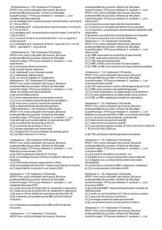 105)Intrebarea nr. 105:Intrebarea121Colectia:
SP2011rom.col(3).colCapitol:Aminoacizi,Structura
proteinelorMod de punctare: A1Grad de dificultate:
scazutPunctajul:10Timp pe intrebare:0 secAutor: L. Lisii
Unitatea internaţională este:
a) [ x] cantitatea de E necesară pentru transformarea 1 µmol de S
în 1 min la 250 C;
b) [] cantitatea de E necesară pentru transformarea 1 mmol de S
în 1 min la 250 C ;
c) [] cantitatea de E necesară pentru transformarea 1 mol de S în
1 sec la 250 C ;
d) [ ] numarul mol de S ce se transformă în 1 min cu ajutorul 1
molecule de E;
e) [ ] cantitatea de E necesară să transf.1 µmol de S în 1 min la
250 C raportată la 1 mg proteină.
106)Intrebarea nr. 106:Intrebarea122Colectia:
SP2011rom.col(3).colCapitol:Aminoacizi,Structura
proteinelorMod de punctare: A3Grad de dificultate:
mediuPunctajul:10Timp pe intrebare:0 secAutor: L. Lisii
Izoenzimele:
a) [ ] suntpreponderentprotomeri;
b) [x] sunt,de regulă,oligomeri;
c) [x] catalizează una si aceeaşi reacţie;
d) [ ] catalizează diferite reacţii;
e) [x] au rolul de reglatori în metabolism.
Intrebarea nr. 107: Intrebarea107Colectia:
SP2011rom.col(3).colCapitol:Aminoacizi,Structura
proteinelorMod de punctare: A3Grad de dificultate:
mediuPunctajul:10Timp pe intrebare:0 secAutor: L. Lisii
Viteza de reacţie este dependentă de:
a) [x] concentraţia enzimei;
b) [ ] este independentă de concentraţia enzimei;
c) [ ] nu se constată o dependenţă de concentraţia S ;
d) [x] Vmax are o curba cu aspectde hiperbolă;
e) [x] e dependentă de valoarea temperaturii.
108)Intrebarea nr. 108:Intrebarea125Colectia:
SP2011rom.col(3).colCapitol:Aminoacizi,Structura
proteinelorMod de punctare: A1Grad de dificultate:
scazutPunctajul:10Timp pe intrebare:0 secAutor: L. Lisii
Care afirmaţii suntcorecte referitor la izoenzimele LDH?
a) [x] sunttetrameri de două tipuri M si H;
b) [ ] suntdimeri de două tipuri M si H;
c) [ ] reacţia catalizată este ireversibilă;
d) [ ] lanţurile M si H suntsintetizate de aceleaşi gene ;
e) [ ] se află în ţesuturi în 2 forme.
Intrebarea nr. 109:Intrebarea109Colectia:
SP2011rom.col(3).colCapitol:Aminoacizi,Structura
proteinelorMod de punctare: A3Grad de dificultate:
mediuPunctajul:10Timp pe intrebare:0 secAutor: L. Lisii
Referitor la izoenzimele LDH:
a) [x] LDH se găseşte în ţesuturi în 5 forme;
b) [x] concentraţia serică a LDH5 se modifică în afecţiunile
hepatice;
c) [ ] LDH2 este produsa,preponderent,in ficat;
d) [x] concentraţia serică a LDH1 creşte după infarctul miocardic;
e) [ ] după infarctul miocardic în ser creşte LDH5.
Intrebarea nr. 110: Intrebarea110Colectia:
SP2011rom.col(3).colCapitol:Aminoacizi,Structura
proteinelorMod de punctare: A3Grad de dificultate:
mediuPunctajul:10Timp pe intrebare:0 secAutor: L. Lisii
Creatinfosfokinaza (CPK) :
a) [ ] este compusă din lanţuri M si H, prezentînd 3 izoenzime;
b) [ ] este compusă din lanturi M si B, prezentînd 5 izoenzime;
c) [x] este un dimer alcătuitdin asocierea de lanţuri M si B;
d) [x] cresterea concentratiei serice MB confirmă infarctul
miocardic;
e) [ ] creşterea concentraţiei serice BB confirmă infarctul
miocardic;
Intrebarea nr. 111:Intrebarea111Colectia:
SP2011rom.col(3).colCapitol:Aminoacizi,Structura
proteinelorMod de punctare: A3Grad de dificultate:
mediuPunctajul:10Timp pe intrebare:0 secAutor: L. Lisii
SP2011rom.col(3).colCapitol:Aminoacizi,Structura
proteinelorMod de punctare: A3Grad de dificultate:
mediuPunctajul:10Timp pe intrebare:0 secAutor: L. Lisii
Vitamina B1:
a) [ x] coenzima sa de bază este tiaminpirofosfatul;
b) [ ] coenzima sa de bază este flavinmononucleotidul;
c) [ x] coenzima sa participă la decarboxilarea oxidativă a alfa
cetoacizilor;
d) []coenzima sa participă la decarboxilarea aminoacizilor;
e) [ ] este cunoscută şi sub nume de riboflavină.
Intrebarea nr. 112: Intrebarea112Colectia:
SP2011rom.col(3).colCapitol:Aminoacizi,Structura
proteinelorMod de punctare: A3Grad de dificultate:
scazutPunctajul:10Timp pe intrebare:0 secAutor: L. Lisii
Vitamina B2:
a) [x] FMN este esterul monofosforic al vitaminei B2;
b) [ ] FAD este esterul difosforic al B2;
c) [ ] FAD este dinucleozidul B2;
d) [ ] FMN şi FAD suntcoenzime din clasa liazelor;
e) [x ] FMN şi FAD suntcoenzime din clasa oxidoreductazelor.
Intrebarea nr. 113:Intrebarea113Colectia:
SP2011rom.col(3).colCapitol:Aminoacizi,Structura
proteinelorMod de punctare: A1Grad de dificultate:
scazutPunctajul:10Timp pe intrebare:0 secAutor: L. Lisii
Coenzimele vitaminei B2:
a) [x] FAD este coenzima pentru dehidrogenarea acil-CoA;
b) [ ] FMN este coenzima alcooldehidrogenazei;
c) [ ] la inelul izoaloxazinic se adiţionează numai electronii;
d) [ ] la inelul izoaloxazinic se adiţionează numai protonii;
e) [ ] FAD şi FMN catalizează reacţiile de carboxilare.
Intrebarea nr. 114: Intrebarea114Colectia:
SP2011rom.col(3).colCapitol:Aminoacizi,Structura
proteinelorMod de punctare: A1Grad de dificultate:
scazutPunctajul:10Timp pe intrebare:0 secAutor: L. Lisii
Referitor la coenzimele FAD si FMN suntcorecte afirmaţiile:
a) [ ] în structura lor este prezentă nicotinamida;
b) [ ] vitamina din structura lor este B6;
c) [ ] vitamina din structura lor este B1;
d) [ ] suntcoenzime pentru reacţia: R-CH2-COH-CH2-COSCoA -
> R-CH-CO-CH2-COSCoA;
e) [x] FAD participă la dehidrogenarea succinatului.
Intrebarea nr. 115: Intrebarea115Colectia:
SP2011rom.col(3).colCapitol:Aminoacizi,Structura
proteinelorMod de punctare: A1Grad de dificultate:
scazutPunctajul:10Timp pe intrebare:0 secAutor: L. Lisii
Coenzima NAD+ :
a) [ x] ia parte în transferul unui hidrid - ion;
b) [] legătura sa cu componenţii proteici este covalentă;
c) [ x] legatura sa cu componenţii proteici este slabă,
necovalentă;
d) [ ] enzimele cu coenzima NAD+ participa în anabolism;
e) [ ] în componenţa ei intră vitamina B3.
Intrebarea nr. 116: Intrebarea116Colectia:
SP2011rom.col(3).colCapitol:Aminoacizi,Structura
proteinelorMod de punctare: A3Grad de dificultate:
mediuPunctajul:10Timp pe intrebare:0 secAutor: L. Lisii
Coenzima NADP :
a) [x] enzimele NADP dependentă participă în reacţiile de
oxidoreducere;
b) [ ] contin un rest fosfatfixat la 2' OH al acidului nicotinic;
c) [ ] este o formă redusă a coenzimei;
d) [ ] se leagă covalent la toate apoenzimele;
e) [x] componentul active amida acidului nicotinic.
Intrebarea nr. 117: Intrebarea117Colectia:
SP2011rom.col(3).colCapitol:Aminoacizi,Structura
proteinelorMod de punctare: A3Grad de dificultate:
mediuPunctajul:10Timp pe intrebare:0 secAutor: L. Lisii
 