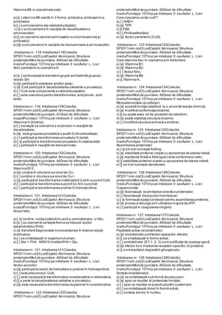 Vitamina B6 si coenzimele sale:
a) [x ] vitamina B6 există în 3 forme: piridoxina,piridoxamina,
piridoxalul;
b) [ ] suntcoenzime ale oxidoreductazelor;
c) [x ] suntcoenzime în reacţiile de decarboxilare a
aminoacizilor;
d) [] ca coenzime ale transaminazelor suntpiridoxamina şi
piridoxalul;
e) [x] suntcoenzime în reacţiile de transaminare a aminoacizilor.
Intrebarea nr. 118:Intrebarea118Colectia:
SP2011rom.col(3).colCapitol:Aminoacizi,Structura
proteinelorMod de punctare: A3Grad de dificultate:
mediuPunctajul:10Timp pe intrebare:0 secAutor: L. Lisii
Acid pantotenic si coenzima A:
a) [x ] conlucrează la transferul grupei acil datorită grupului
reactiv SH;
b) [x] participă la activarea acizilor graşi,
c) [x] CoA participă în decarboxilarea oxidativă a piruvatului;
d) [ ] CoA este componentă a oxidoreductazelor;
e) [ ] este coenzima pentru transformarea:acid piruvic acid
lactic.
Intrebarea nr. 119: Intrebarea139Colectia:
SP2011rom.col(3).colCapitol:Aminoacizi,Structura
proteinelorMod de punctare: A1Grad de dificultate:
scazutPunctajul:10Timp pe intrebare:0 secAutor: L. Lisii
Vitamina H (biotina):
a) [ ] serveşte ca coenzimă a enzimelor in reacţiile de
decarboxilare;
b) [x] este gruparea prostetică a acetil-CoA-carboxilazei;
c) [ ] participă la transformarea piruvatului în lactat;
d) [ x] participă la transformarea piruvatului în oxaloacetat;
e) [ ] participă în reacţiile de transaminare.
Intrebarea nr. 120: Intrebarea120Colectia:
SP2011rom.col(3).colCapitol:Aminoacizi,Structura
proteinelorMod de punctare: A3Grad de dificultate:
mediuPunctajul:10Timp pe intrebare:0 secAutor: L. Lisii
Vitamina B12:
a) [x] conţine în structura sa ionul de Co;
b) [ ] conţine in structura sa ionul de Cu+;
c) [x] participă la transformarea metilmalonil CoAîn succinil CoA;
d) [ ] participă la transformarea succinil Co A în succinat;
e) [ ] participă la transformarea prolinei în hidroxiprolina;
Intrebarea nr. 121: Intrebarea121Colectia:
SP2011rom.col(3).colCapitol:Aminoacizi,Structura
proteinelorMod de punctare: A3Grad de dificultate:
scazutPunctajul:10Timp pe intrebare:0 secAutor: L. Lisii
Acidul folic:
a) [ x] contine: nucleul pteridinic,acid p-aminobenzoic si Glu;
b) [x ] ca coenzimă serveşte forma sa redusă:acidul
tetrahidrofolic (FH4);
c) [x] transferă fragmentele monocarbonice în diverse reacţii
enzimatice;
d) [ ] se sintetizează în organismul uman;
e) [ ] Ser + FH4 N5N10-metilenFH4 + Glu.
Intrebarea nr. 121: Intrebarea121Colectia:
SP2011rom.col(3).colCapitol:Aminoacizi,Structura
proteinelorMod de punctare: A3Grad de dificultate:
mediuPunctajul:10Timp pe intrebare:0 secAutor: L. Lisii
Acidul ascorbic:
a) [x] participă la reactii de hidroxilare a prolinei în hidroxiprolină;
b) [ ] este precursorul CoA;
c) [ ] este necesară la transformarea noradrenalinei in adrenalina;
d) [] e parte la decarboxilarea oxidativa a piruvatului;
e) [x] este necesară la transformarea dopaminei în noradrenalina.
Intrebarea nr. 122:Intrebarea122Colectia:
SP2011rom.col(3).colCapitol:Aminoacizi,Structura
proteinelorMod de punctare: A3Grad de dificultate:
mediuPunctajul:10Timp pe intrebare:0 secAutor: L. Lisii
Care coenzime conţin sulf?
a) [ ] NAD+;
b) [x] TPP;
c) [] FAD;
d) [ ] Piridoxalfosfatul;
e) [x] Acidul pantotenic (CoA).
Intrebarea nr. 123:Intrebarea123Colectia:
SP2011rom.col(3).colCapitol:Aminoacizi,Structura
proteinelorMod de punctare: A3Grad de dificultate:
mediuPunctajul:10Timp pe intrebare:0 secAutor: L. Lisii
Care vitamine trec în coenzime prin fosforilare:
a) [x] Vitamina B1;
b) [x] Vitamina B2;
c) [ ] Acidul folic;
d) [x] Vitamina B6;
e) [] Vitamina K.
Intrebarea nr. 124:Intrebarea124Colectia:
SP2011rom.col(3).colCapitol:Aminoacizi,Structura
proteinelorMod de punctare: A3Grad de dificultate:
mediuPunctajul:10Timp pe intrebare:0 secAutor: L. Lisii
Microelementele ca cofactori:
a) [x] posedă funcţie catalitică la o anumită reacţie chimică;
b) [x] modifică conformaţia enzimei;
c) [] nu poate avea rol de acceptori de electroni;
d) [x] poate stabiliza structura enzimei;
e) [ ] modifică structura primară a enzimei.
Intrebarea nr. 125: Intrebarea125Colectia:
SP2011rom.col(3).colCapitol:Aminoacizi,Structura
proteinelorMod de punctare: A3Grad de dificultate:
mediuPunctajul:10Timp pe intrebare:0 secAutor: L. Lisii
Asamblarea proteinelor:
a) [ x] se mai numeşte folding;
b) [x] stabilitate proteinei creşte cu apropierea de starea nativă;
c) [x] rezultanta finală a foldingului este conformerul nativ;
d) [] stabilitate proteinei scade cu apropierea de starea nativă;
e) [] se mai numeşte denaturare.
Intrebarea nr. 126:Intrebarea126Colectia:
SP2011rom.col(3).colCapitol:Aminoacizi,Structura
proteinelorMod de punctare: A3Grad de dificultate:
mediuPunctajul:10Timp pe intrebare:0 secAutor: L. Lisii
Ciaperoninele:
a) [x] favorizează asamblarea corectă a proteinelor;
b) [ ] favorizează transportul membranar;
c) [ x] formează spaţiul protector pentru asamblarea proteinei;
d) [x] procesul decurge prin utilizarea majoră de ATP;
e) [ ] participă în coagularea sîngelui.
Intrebarea nr. 127: Intrebarea127Colectia:
SP2011rom.col(3).colCapitol:Aminoacizi,Structura
proteinelorMod de punctare: A3Grad de dificultate:
mediuPunctajul:10Timp pe intrebare:0 secAutor: L. Lisii
Peptidele active (endotelinele):
a) [x] endotelinele suntfactori vazoactivi efectivi;
b) [] se sintetizează în forme active;
c) [ ] endotelinele (ET-1, 2, 3) suntcodificate de aceeaşi genă;
d) [x] efectul lor e mediatde receptori specifici,G-proteine;
e) [] suntrezultatul degradării glicogenului.
Intrebarea nr. 128:Intrebarea128Colectia:
SP2011rom.col(3).colCapitol:Aminoacizi,Structura
proteinelorMod de punctare: A3Grad de dificultate:
mediuPunctajul:10Timp pe intrebare:0 secAutor: L. Lisii
Sinteza endotelinelor:
a) [x] se sintetizează sub formă de precursor;
b) [x] apar ca rezultat al proteolizei limitate;
c) [ ] apar ca rezultat al autostructurării cuaternare;
d) [ ] se sintetizează direct în formă activă;
e) [ ] sinteza are loc în nucleu.
 