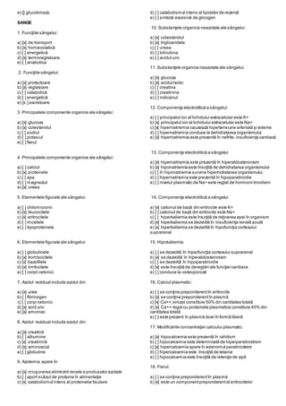 e) [] glucokinaza.
SANGE
1. Funcţiile sângelui:
a) [x] de transport
b) [x] homeostatică
c) [ ] energetică
d) [x] termoreglatoare
e) [ ] anabolica
2. Funcţiile sângelui:
a) [x] protectoare
b) [x] reglatoare
c) [ ] catabolică
d) [ ] energetică
e) [x ] excretoare
3. Principalele componente organice ale sângelui:
a) [x] glucoza
b) [x] colesterolul
c) [ ] sodiul
d) [ ] potasiul
e) [ ] fierul
4. Principalele componente organice ale sângelui:
a) [ ] calciul
b) [x] proteinele
c) [ ] apa
d) [ ] magneziul
e) [x] ureea
5. Elementele figurate ale sângelui:
a) [ ] chilomicronii
b) [x] leucocitele
c) [x] eritrocitele
d) [ ] micelele
e) [ ] lipoproteinele
6. Elementele figurate ale sângelui:
a) [ ] globulinele
b) [x] trombocitele
c) [x] bazofilele
d) [x] limfocitele
e) [ ] corpii cetonici
7. Azotul rezidual include azotul din:
a) [x] uree
b) [ ] fibrinogen
c) [ ] corpi cetonici
d) [x] acid uric
e) [x] amoniac
8. Azotul rezidual include azotul din:
a) [x] creatină
b) [ ] albumine
c) [x] creatinină
d) [x] aminoacizi
e) [ ] globuline
9. Azotemia apare în:
a) [x] micşorarea eliminării renale a produselor azotate
b) [ ] aport scăzut de proteine în alimentaţie
c) [x] catabolismul intens al proteinelor tisulare
d) [ ] catabolismul intens al lipidelor de rezervă
e) [ ] sinteză excesivă de glicogen
10. Substanţele organice neazotate ale sângelui:
a) [x] colesterolul
b) [x] trigliceridele
c) [ ] ureea
d) [ ] bilirubina
e) [ ] acidul uric
11. Substanţele organice neazotate ale sângelui:
a) [x] glucoza
b) [x] acidul lactic
c) [ ] creatina
d) [ ] creatinina
e) [ ] indicanul
12. Componenţa electrolitică a sângelui:
a) [ ] principalul ion al lichidului extracelular este K+
b) [x] principalul ion al lichidului extracelular este Na+
c) [x] hipernatriemia cauzează hipertensiune arterială şi edeme
d) [ ] hipernatriemia conduce la dehidratarea organismului
e) [x] hipernatriemia este prezentă în nefrite, insuficienţa cardiacă
13. Componenţa electrolitică a sângelui:
a) [x] hipernatriemia este prezentă în hiperaldosteronism
b) [x] hiponatriemia este însoţită de dehidratarea organismului
c) [ ] în hiponatriemie survine hiperhidratarea organismului
d) [ ] hipernatriemia este prezentă în hipoparatiroidie
e) [ ] nivelul plasmatic de Na+ este reglat de hormonii tiroidieni
14. Componenţa electrolitică a sângelui:
a) [x] cationul de bază din eritrocite este K+
b) [ ] cationul de bază din eritrocite este Na+
c) [ ] hiperkaliemia este însoţită de reţinerea apei în organism
d) [x] hiperkaliemia se dezvoltă în insuficienţa renală acută
e) [x] hiperkaliemia se dezvoltă în hipofuncţia cortexului
suprarenal
15. Hipokaliemia:
a) [ ] se dezvoltă în hiperfuncţia cortexului suprarenal
b) [x] se dezvoltă în hiperaldosteronism
c) [ ] se dezvoltă în hipoparatiroidie
d) [x] este însoţită de dereglări ale funcţiei cardiace
e) [ ] conduce la osteoporoză
16. Calciul plasmatic:
a) [ ] se conţine preponderentîn eritrocite
b) [x] se conţine preponderentîn plasmă
c) [x] Ca++ ionizat constituie 50% din cantitatea totală
d) [x] Ca++ legatcu proteinele plasmatice constituie 40% din
cantitatea totală
e) [ ] este prezent în plasmă doar în formă liberă
17. Modificările concentraţiei calciului plasmatic:
a) [x] hipocalcemia este prezentă în rahitism
b) [ ] hipocalcemia este determinată de hiperparatiroidism
c) [x] hipercalcemia apare în adenomul paratiroidelor
d) [ ] hipercalcemia este însoţită de tetanie
e) [ ] hipocalcemia este însoţită de retenţie de apă
18. Fierul:
a) [ ] se conţine preponderentîn plasmă
b) [x] este un componentpreponderental eritrocitelor
 