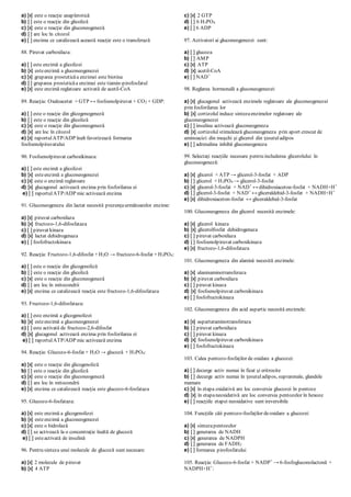 a) [x] este o reacţie anaplerotică
b) [ ] este o reacţie din glicoliză
c) [x] este o reacţie din gluconeogeneză
d) [ ] are loc în citozol
e) [ ] enzima ce catalizează această reacţie este o transferază
88. Piruvat carboxilaza:
a) [ ] este enzimă a glicolizei
b) [x] esteenzimă a gluconeogenezei
c) [x] gruparea prosteticăa enzimei este biotina
d) [ ] gruparea prosteticăa enzimei este tiamin-pirofosfatul
e) [x] este enzimă reglatoare activată de acetil-CoA
89. Reacţia: Oxaloacetat + GTP ↔ fosfoenolpiruvat + CO2 + GDP:
a) [ ] este o reacţie din glicogenogeneză
b) [ ] este o reacţie din glicoliză
c) [x] este o reacţie din gluconeogeneză
d) [x] are loc în citozol
e) [x] raportulATP/ADP înalt favorizează formarea
fosfoenolpiruvatului
90. Fosfoenolpiruvat carboxikinaza:
a) [ ] este enzimă a glicolizei
b) [x] esteenzimă a gluconeogenezei
c) [x] este o enzimă reglatoare
d) [x] glucagonul activează enzima prin fosforilarea ei
e) [ ] raportulATP/ADP mic activează enzima
91. Gluconeogeneza din lactat necesită prezenţaurmătoarelor enzime:
a) [x] piruvat carboxilaza
b) [x] fructozo-1,6-difosfataza
c) [ ] piruvat kinaza
d) [x] lactat dehidrogenaza
e) [ ] fosfofructokinaza
92. Reacţia: Fructozo-1,6-difosfat + H2O → fructozo-6-fosfat + H3PO4:
a) [ ] este o reacţie din glicogenoliză
b) [ ] este o reacţie din glicoliză
c) [x] este o reacţie din gluconeogeneză
d) [ ] are loc în mitocondrii
e) [x] enzima ce catalizează reacţia este fructozo-1,6-difosfataza
93. Fructozo-1,6-difosfataza:
a) [ ] este enzimă a glicogenolizei
b) [x] esteenzimă a gluconeogenezei
c) [ ] este activată de fructozo-2,6-difosfat
d) [x] glucagonul activează enzima prin fosforilarea ei
e) [ ] raportulATP/ADP mic activează enzima
94. Reacţia: Glucozo-6-fosfat + H2O → glucoză + H3PO4:
a) [x] este o reacţie din glicogenoliză
b) [ ] este o reacţie din glicoliză
c) [x] este o reacţie din gluconeogeneză
d) [ ] are loc în mitocondrii
e) [x] enzima ce catalizează reacţia este glucozo-6-fosfataza
95. Glucozo-6-fosfataza:
a) [x] este enzimă a glicogenolizei
b) [x] esteenzimă a gluconeogenezei
c) [x] este o hidrolază
d) [ ] se activează la o concentraţie înaltă de glucoză
e) [ ] esteactivată de insulină
96. Pentru sinteza unei molecule de glucoză sunt necesare:
a) [x] 2 molecule de piruvat
b) [x] 4 ATP
c) [x] 2 GTP
d) [ ] 6 H3PO4
e) [ ] 6 ADP
97. Activatori ai gluconeogenezei sunt:
a) [ ] glucoza
b) [ ] AMP
c) [x] ATP
d) [x] acetil-CoA
e) [ ] NAD+
98. Reglarea hormonală a gluconeogenezei:
a) [x] glucagonul activează enzimele reglatoare ale gluconeogenezei
prin fosforilarea lor
b) [x] cortizolul induce sintezaenzimelor reglatoare ale
gluconeogenezei
c) [ ] insulina activează gluconeogeneza
d) [x] cortizolul stimulează gluconeogeneza prin aport crescut de
aminoacizi din muşchi şi glicerol din ţesutuladipos
e) [ ] adrenalina inhibă gluconeogeneza
99. Selectaţi reacţiile necesare pentru includerea glicerolului în
gluconeogeneză:
a) [x] glicerol + ATP → glicerol-3-fosfat + ADP
b) [ ] glicerol + H3PO4 → glicerol-3-fosfat
c) [x] glicerol-3-fosfat + NAD+
↔ dihidroxiaceton-fosfat + NADH+H+
d) [ ] glicerol-3-fosfat + NAD+
↔ gliceraldehid-3-fosfat + NADH+H+
e) [x] dihidroxiaceton-fosfat ↔ gliceraldehid-3-fosfat
100. Gluconeogeneza din glicerol necesită enzimele:
a) [x] glicerol kinaza
b) [x] glicerolfosfat dehidrogenaza
c) [ ] piruvat carboxilaza
d) [ ] fosfoenolpiruvat carboxikinaza
e) [x] fructozo-1,6-difosfataza
101. Gluconeogeneza din alanină necesită enzimele:
a) [x] alaninaminotransferaza
b) [x] piruvat carboxilaza
c) [ ] piruvat kinaza
d) [x] fosfoenolpiruvat carboxikinaza
e) [ ] fosfofructokinaza
102. Gluconeogeneza din acid aspartic necesită enzimele:
a) [x] aspartataminotransferaza
b) [ ] piruvat carboxilaza
c) [ ] piruvat kinaza
d) [x] fosfoenolpiruvat carboxikinaza
e) [ ] fosfofructokinaza
103. Calea pentozo-fosfaţilor de oxidare a glucozei:
a) [ ] decurge activ numai în ficat şi eritrocite
b) [ ] decurge activ numai în ţesutuladipos, suprarenale, glandele
mamare
c) [x] în etapa oxidativă are loc conversia glucozei în pentoze
d) [x] în etapaneoxidativă are loc conversia pentozelor în hexoze
e) [ ] reacţiile etapei neoxidative sunt ireversibile
104. Funcţiile căii pentozo-fosfaţilor deoxidare a glucozei:
a) [x] sintezapentozelor
b) [ ] generarea de NADH
c) [x] generarea de NADPH
d) [ ] generarea de FADH2
e) [ ] formarea pirofosfatului
105. Reacţia: Glucozo-6-fosfat + NADP+
→ 6-fosfogluconolactonă +
NADPH+H+
:
 
