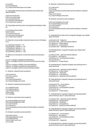 c) [ ] proteic
d) [ ] hemoglobinic
e) [ ] toate sistemele-tampon enumerate
37. Capacitatea de tamponare a proteinelor plasmatice este
determinată de:
a) [x] aminoacizii acizi
b) [x] aminoacizii bazici
c) [ ] serină şi treonină
d) [ ] prolină şi hidroxiprolină
e) [ ] metionină şi cisteină
38. Capacitatea de tamponare a hemoglobinei este determinată
de:
a) [ ] fenilalanină şi tirozină
b) [x] histidină
c) [ ] serină şi treonină
d) [ ] prolină şi hidroxiprolină
e) [ ] metionină şi cisteină
39. Raportul componentelor sistemelor-tampon la pH-ul fiziologic
(7,4):
a) [ ] [H2CO3] / [HCO3-] = 1/4
b) [x] [H2PO4-] / [HPO4--] = 1/4
c) [ ] [H2PO4-] / [HPO4--] = 1/1
d) [x] [H2CO3] / [HCO3-] = 1/20
e) [ ] [H2PO4-] / [HPO4--] = 1/20
40. Mecanismul de acţiune a sistemelor-tampon bicarbonatşi
fosfat:
a) [ ] H+ se leagă cu [CO2] formând [HCO3-]
b) [x] H+ se leagă cu [HCO3-] formând H2CO3 care disociază
slab
c) [x] H+ se leagă cu [HPO4--] formând [H2PO4-]
d) [x] OH- se leagă cu [H2PO4-] formând [HPO4--]
e) [x] H+ se leagă cu [HCO3-] formând [CO2] şi [H2O]
41. Acidoza metabolică este cauzată de:
a) [x] cetonemie
b) [ ] voma intensă
c) [x] hipoxie
d) [ ] hipercolesterolemie
e) [ ] hiperventilaţie pulmonară
42. Acidoza metabolică este prezentă în:
a) [ ] diabetul insipid
b) [ ] diabetul steroid
c) [x] diabetul zaharat
d) [x] inaniţie
e) [ ] obezitate
43. Acidoza respiratorie este cauzată de:
a) [ ] hiperventilaţie pulmonară
b) [x] hipoventilaţie pulmonară
c) [ ] vomă intensă
d) [ ] cetonemie
e) [ ] supradozarea bicarbonatului de Na la tratarea maladiilor
gastrice
44. Acidoza respiratorie este prezentă în:
a) [x] astm bronşic
b) [x] atelectază pulmonară
c) [ ] diabetzaharat
d) [x] emfizem pulmonar
e) [ ] inaniţie
45. Alcaloza metabolică este cauzată de:
a) [ ] cetonemie
b) [ ] hipoxie
c) [x] supradozarea bicarbonatului de Na la tratarea maladiilor
gastrice
d) [x] vomă intensă
e) [ ] hiperventilaţie pulmonară
46. Alcaloza respiratorie este cauzată de:
a) [x] hiperventilaţie pulmonară
b) [ ] hipoventilaţie pulmonară
c) [ ] vomă intensă
d) [ ] cetonemie
e) [ ] supradozarea bicarbonatului de Na la tratarea maladiilor
gastrice
47. Selectaţi factorul plasmatic al coagulării sângelui care iniţiază
calea intrinsecă:
a) [x] factorul XII - Hageman
b) [ ] factorul VIII - globulina antihemofilică A
c) [ ] factorul X - Prower-Stuart
d) [ ] factorul V - proaccelerina
e) [ ] factorul XIII – stabilizator de fibrină
48. Selectaţi factorul coagulării sângelui care iniţiază calea
extrinsecă:
a) [ ] factorul VIII – globulina antihemofilică A
b) [ ] factorul I - fibrinogenul
c) [x] factorul III - tromboplastina tisulară
d) [ ] ionii de Ca++
e) [ ] factorul X - Prower-Stuart
49. Selectaţi factorii coagulării sângelui care participă doar în
calea intrinsecă:
a) [x] factorul VIII – globulina antihemofilică A
b) [ ] factorul X - Prower-Stuart
c) [x] factorul XI - Rozenthal
d) [ ] factorul V - proaccelerina
e) [x] factorul IX - globulina antihemofilică B
50. Selectaţi factorii coagulării sângelui care participă doar în
calea extrinsecă:
a) [x] factorul VII – proconvertina
b) [ ] factorul I - fibrinogenul
c) [x] factorul III - tromboplastina tisulară
d) [ ] ionii de Ca++
e) [ ] factorul X - Prower-Stuart
51. Selectaţi factorii coagulării sângelui care participă atâtîn
calea intrinsecă,câtşi în calea extrinsecă:
a) [ ] factorul VIII – globulina antihemofilică A
b) [x] factorul X - Prower-Stuart
c) [ ] factorul XI - Rozenthal
d) [x] factorul V - proaccelerina
e) [ ] factorul IX - globulina antihemofilică B
52. Selectaţi factorii coagulării sângelui care participă atâtîn
calea intrinsecă,câtşi în calea extrinsecă:
a) [ ] factorul VII – proconvertina
b) [x] factorul I - fibrinogenul
c) [ ] factorul III - tromboplastina tisulară
d) [x] ionii de Ca++
e) [ ] factorul XII – Hageman
53. Selectaţi factorii coagulării sângelui care participă atâtîn
calea intrinsecă,câtşi în calea extrinsecă:
 