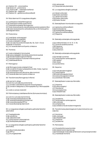 a) [ ] factorul VII – proconvertina
b) [x] factorul II - protrombina
c) [x ] factorul XIII – stabilizator de fibrină
d) [ ] factorul XII - Hageman
e) [ ] factorul IX - globulina antihemofilică B
54. Rolul vitaminei K în coagularea sângelui:
a) [ ] participă la sinteza fibrinogenului
b) [x] participă la sinteza protrombinei
c) [ ] participă la activarea fibrinogenului
d) [ ] este necesară pentru decarboxilarea acidului glutamic (Glu)
e) [x] este necesară pentru carboxilarea Glu cu formarea gama-
carboxiglutamatului
55. Protrombina:
a) [ ] este factor anticoagulant
b) [x] este factor al coagulării
c) [ ] este sintetizată în sânge
d) [x] sub acţiunea protrombinazei (Xa, Va, Ca2+, f.3) se
activează în trombină
e) [ ] nu necesită vitamina K pentru sinteza sa
56. Trombina:
a) [ ] este sintetizată în formă activă
b) [x] este sintetizată în formă de protrombină neactivă
c) [x] transformă fibrinogenul în fibrină
d) [ ] transformă fibrina-monomer în fibrină-polimer
e) [ ] stabilizează fibrina
57. Fibrinogenul:
a) [x] fibrinogenul este sintetizatîn ficat
b) [x] constă din 6 lanţuri polipeptidice (2 alfa,2 beta, 2 gama)
c) [ ] se activează în ficat
d) [x] este transformatîn fibrină de către trombină
e) [ ] necesită vitamina K pentru sinteza sa
58. Transformarea fibrinogenului în fibrină:
a) [x] are loc în sânge
b) [ ] are loc sub acţiunea protrombinei
c) [ ] constă în carboxilarea resturilor de acid glutamic
d) [x] constă în detaşarea a 2 fibrinopeptide A şi 2 fibrinopeptide
B
e) [ ] este un proces reversibil
59. Polimerizarea şi stabilizarea fibrinei (formarea trombului):
a) [ ] are loc sub acţiunea trombinei
b) [x] necesită prezenţa factorului XIII
c) [x] necesită prezenţa trombosteninei
d) [x] necesită prezenţa ATP-lui
e) [ ] necesită prezenţa vitaminei K
60. La coagularea sângelui participă (suplimentar factorilor
plasmatici):
a) [ ] haptoglobinele
b) [x] serotonina
c) [x] catecolaminele
d) [ ] acidul epsilon-aminocapronic
e) [x] fosfolipidele plachetare
61. La coagularea sângelui participă (suplimentar factorilor
plasmatici):
a) [ ] albuminele plasmatice
b) [x] ATP-ul
c) [ ] imunoglobulinele
d) [x] calicreinele
e) [ ] lipoproteinele plasmatice
62. La coagularea sângelui participă:
a) [ ] factori eritrocitari
b) [x] factori plachetari
c) [ ] factori leucocitari
d) [x] factori plasmatici
e) [x] factori tisulari
63. Selectaţi factorii trombocitari ai coagulării:
a) [ ] globulina antihemofilică A
b) [x] trombostenina
c) [x] fosfolipidele plachetare
d) [ ] globulina antihemofilică B
e) [ ] heparina
64. Selectaţi substanţele anticoagulante:
a) [x] antitrombinele (I,II, III, IV, V, VI)
b) [ ] acidul N-acetilneuraminic
c) [x] heparina
d) [ ] vitamina K
e) [x] proteina C
65. Selectaţi substanţele anticoagulante:
a) [x] derivaţii cumarinei
b) [ ] acidul epsilon-aminocapronic
c) [x] oxalatul
d) [x] citratul
e) [ ] protrombina
66. Heparina:
a) [x] este glicozaminoglican
b) [ ] este proteină
c) [x] este anticoagulantdirect
d) [ ] este anticoagulantindirect
e) [ ] este factor fibrinolitic
67. Selectaţi factorii sistemului fibrinolitic:
a) [ ] heparina
b) [x] plasminogenul
c) [ ] transferina
d) [ ] ceruloplasmina
e) [x] streptokinaza
68. Selectaţi factorii sistemului fibrinolitic:
a) [ ] accelerina
b) [ ] acidul epsilon-aminocapronic
c) [x] urokinaza
d) [ ] antiplasmina
e) [x] activatorul tisular al plasminogenului
69. Transformarea plasminogenului în plasmină are loc sub
acţiunea:
a) [ ] trombinei
b) [x] urokinazei
c) [x] streptokinazei
d) [ ] heparinei
e) [ ] accelerinei
70. Fibrinolizina:
a) [ ] împiedică formarea trombilor
b) [x] dizolvă trombii deja formaţi
c) [x] hidrolizează moleculele de fibrină din componenţa trombilor
d) [ ] inactivează trombina
 