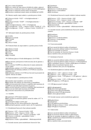 a) [ ] este o reacţie din glicoliză
b) [x] esteo reacţie din calea pentozo-fosfaţilor de oxidare a glucozei
c) [x] enzima ce catalizează reacţia este glucozo-6-fosfat dehidrogenaza
d) [ ] enzima ce catalizează această reacţie estelactonaza
e) [x] enzima ce catalizează această reacţie esteinhibată de NADPH
106. Selectaţi reacţiile etapei oxidative a şuntuluipentozo-fosfat:
a) [ ] Glucozo-6-fosfat + NAD+
→ 6-fosfogluconolactonă +
NADH+H+
b) [x] Glucozo-6-fosfat + NADP+
→ 6-fosfogluconolactonă +
NADPH+H+
c) [x] 6-fosfogluconolactona + H2O → 6-fosfogluconat
d) [ ] 6-fosfogluconat + NAD+
→ ribulozo-5-fosfat + NADH+H+
+ CO2
e) [x] 6-fosfogluconat + NADP+
→ ribulozo-5-fosfat + NADPH+H+
+
CO2
107. Substanţele iniţiale ale şuntului pentozo-fosfat:
a) [ ] FADH2
b) [x] glucozo-6-fosfat
c) [x] 2 NADP+
d) [ ] ATP
e) [ ] ribozo-5-fosfat
108. Produsele finale ale etapeioxidative a şuntului pentozo-fosfat:
a) [ ] ribulozo-5-fosfat
b) [ ] glucozo-6-fosfat
c) [ ] ATP
d) [ ] NADH
e) [x] 2 NADPH
109. Deficienţa glucozo-6-fosfat dehidrogenazei (G-6-P DH):
a) [x] în eritrocite şuntulpentozo-fosfat esteunica cale de generare a
NADPH-lui
b) [ ] în eritrocite NADPH-ulseobţine doar în reacţia catalizată de
enzima malică
c) [x] deficienţa ereditară a G-6-P DH se manifestă prin hemoliză
d) [x] hemoliza din deficienţa ereditară a G-6-P DH este cauzată de
acumularea H2O2
e) [x] deficienţa ereditară a G-6-P DH este frecventă la persoanele din
regiunile infectate de malarie
110. Etapaneoxidativă a şuntuluipentozo-fosfat:
a) [ ] reacţiile etapei neoxidative sunt ireversibile
b) [x] reacţiile sunt catalizate de transcetolaze şi transaldolaze
c) [x] conversia pentozelor în hexoze se amplifică când necesitatea de
NADPH estemai înaltă decât necesitatea de pentoze
d) [x] conversia hexozelor în pentozese amplifică când necesitatea de
pentozeestemai înaltă decât necesitatea de NADPH
e) [ ] coenzima transcetolazei este piridoxalfosfatul
111. NADPH:
a) [ ] generează ATP în lanţul respirator
b) [x] contribuie la menţinerea gradului normal de oxidare a Fe2+
în
hemoglobină
c) [ ] participăla oxidarea acizilor graşi
d) [x] estedonor de H în sintezaaminoacizilor dispensabili
e) [x] participăla generarea speciilor reactive ale O2 în granulocite
112. Metabolismul fructozeiîn ficat (selectaţi reacţiile):
a) [ ] fructoza + ATP → fructozo-6-fosfat + ADP
b) [x] fructoza+ ATP → fructozo-1-fosfat + ADP
c) [ ] fructozo-6-fosfat + ATP → fructozo-1,6-difosfat + ADP
d) [ ] fructozo-1,6-difosfat ↔ gliceraldehid-3-fosfat +
dihidroxiacetonfosfat
e) [x] fructozo-1-fosfat ↔ gliceraldehidă + dihidroxiacetonfosfat
113. Enzimele necesare pentru metabolizarea fructozeiîn ficat:
a) [ ] hexokinaza
b) [x] fructokinaza
c) [ ] fructozo-1,6-difosfat aldolaza
d) [x] fructozo-1-fosfat aldolaza
e) [x] triozokinaza
114. Metabolismul fructozeiîn muşchii scheletici (selectaţi reacţiile):
a) [x] fructoza+ ATP → fructozo-6-fosfat + ADP
b) [ ] fructoza+ ATP → fructozo-1-fosfat + ADP
c) [x] fructozo-6-fosfat + ATP → fructozo-1,6-difosfat + ADP
d) [x ] fructozo-1,6-difosfat ↔ gliceraldehid-3-fosfat +
dihidroxiacetonfosfat
e) [ ] fructozo-1-fosfat ↔ gliceraldehidă + dihidroxiacetonfosfat
115. Enzimele necesare pentru metabolizarea fructozeiîn muşchii
scheletici:
a) [x] hexokinaza
b) [ ] fructokinaza
c) [x] fructozo-1,6-difosfat aldolaza
d) [ ] fructozo-1-fosfat aldolaza
e) [ ] triozokinaza
116. Fructozuriaesenţială:
a) [ ] este cauzată de deficitul ereditar al hexokinazei
b) [x] estecauzată de deficitul ereditar al fructokinazei
c) [x] are loc acumulare de fructoză
d) [ ] are loc acumulare de fructozăşi fructozo-1-fosfat
e) [ ] se manifestă clinic prin retard mintal
117. Intoleranţa la fructoză:
a) [x] este cauzată de deficitul ereditar al fructozo-1-fosfataldolazei
b) [ ] este cauzată de deficitul ereditar al fructozo-1,6-difosfataldolazei
c) [x] se acumulează fructozo-1-fosfat ce inhibă glucozo-6-fosfataza
d) [x] conduce la insuficienţă hepatică, ciroză
e) [x] se manifestă clinic prin crize hipoglicemice
118. Metabolismul galactozei (selectaţi reacţiile):
a) [x] galactoza + ATP → galactozo-1-fosfat + ADP
b) [ ] galactoza + ATP → galactozo-6-fosfat + ADP
c) [x] galactozo-1-fosfat + UDP-glucoza ↔ UDP-galactoza + glucozo-
1-fosfat
d) [ ] galactozo-1-fosfat + UTP ↔ UDP-galactoza + H4P2O7
e) [x] UDP-galactoza ↔UDP-glucoza
119. UDP-glucoza poatefi utilizată:
a) [x] în glicogenogeneză
b) [x] pentru sintezaglicolipidelor
c) [ ] pentru sintezaglicerofosfolipidelor
d) [x] pentru sintezaUDP-glucuronatului
e) [x] la sintezaglicoproteinelor
120. Enzimele necesare pentru metabolizarea galactozei:
a) [x] galactokinaza
b) [ ] hexokinaza
c) [ ] UDP-galactozo-pirofosforilaza
d) [x] UDP-glucozo-hexozo-1-fosfat uridiltransferaza
e) [x] UDP-glucozo-4-epimeraza
121. Galactozemia:
a) [ ] este cauzată de deficitul ereditar al hexokinazei
b) [x] estecauzată de deficitul ereditar al galactokinazei
c) [ ] are loc acumulare de galactoză şi galactozo-1-fosfat
d) [x] se manifestă prin cataractă determinată de acumularea
galactitolului în cristalin
e) [ ] se manifestă clinic prin retard mintal
 