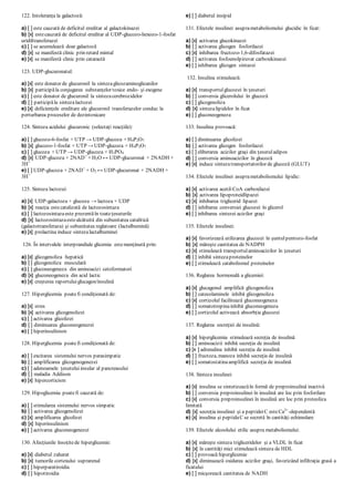 122. Intoleranţa la galactoză:
a) [ ] este cauzată de deficitul ereditar al galactokinazei
b) [x] estecauzată de deficitul ereditar al UDP-glucozo-hexozo-1-fosfat
uridiltransferazei
c) [ ] se acumulează doar galactoză
d) [x] se manifestă clinic prin retard mintal
e) [x] se manifestă clinic prin cataractă
123. UDP-glucuronatul:
a) [x] este donator de glucuronil la sintezaglicozaminoglicanilor
b) [x] participăla conjugarea substanţelor toxice endo- şi exogene
c) [ ] este donator de glucuronil la sintezacerebrozidelor
d) [ ] participăla sintezalactozei
e) [x] deficienţele ereditare ale glucuronil transferazelor conduc la
perturbarea proceselor de dezintoxicare
124. Sinteza acidului glucuronic (selectaţi reacţiile):
a) [ ] glucozo-6-fosfat + UTP → UDP-glucoza + H4P2O7
b) [x] glucozo-1-fosfat + UTP → UDP-glucoza + H4P2O7
c) [ ] glucoza + UTP → UDP-glucoza + H3PO4
d) [x] UDP-glucoza + 2NAD+
+ H2O ↔ UDP-glucuronat + 2NADH +
3H+
e) [ ] UDP-glucoza + 2NAD+
+ O2 ↔ UDP-glucuronat + 2NADH +
3H+
125. Sinteza lactozei:
a) [x] UDP-galactoza + glucoza → lactoza + UDP
b) [x] reacţia estecatalizată de lactozosintaza
c) [ ] lactozosintazaeste prezentăîn toateţesuturile
d) [x] lactozosintazaestealcătuită din subunitatea catalitică
(galactotransferaza) şi subunitatea reglatoare (lactalbumină)
e) [x] prolactina induce sintezalactalbuminei
126. În intervalele interprandiale glicemia estemenţinută prin:
a) [x] glicogenoliza hepatică
b) [ ] glicogenoliza musculară
c) [ ] gluconeogeneza din aminoacizi cetoformatori
d) [x] gluconeogeneza din acid lactic
e) [x] creşterea raportuluiglucagon/insulină
127. Hiperglicemia poatefi condiţionată de:
a) [x] stres
b) [x] activarea glicogenolizei
c) [ ] activarea glicolizei
d) [ ] diminuarea gluconeogenezei
e) [ ] hiperinsulinism
128. Hiperglicemia poatefi condiţionată de:
a) [ ] excitarea sistemului nervos parasimpatic
b) [ ] amplificarea glicogenogenezei
c) [ ] adenoamele ţesutuluiinsular al pancreasului
d) [ ] maladia Addison
e) [x] hipercorticism
129. Hipoglicemia poatefi cauzată de:
a) [ ] stimularea sistemului nervos simpatic
b) [ ] activarea glicogenolizei
c) [x] amplificarea glicolizei
d) [x] hiperinsulinism
e) [ ] activarea gluconeogenezei
130. Afecţiunile însoţitede hiperglicemie:
a) [x] diabetul zaharat
b) [x] tumorile cortexului suprarenal
c) [ ] hiperparatiroidia
d) [ ] hipotiroidia
e) [ ] diabetul insipid
131. Efectele insulinei asuprametabolismului glucidic în ficat:
a) [x] activarea glucokinazei
b) [ ] activarea glicogen fosforilazei
c) [x] inhibarea fructozo-1,6-difosfatazei
d) [ ] activarea fosfoenolpiruvat carboxikinazei
e) [ ] inhibarea glicogen sintazei
132. Insulina stimulează:
a) [x] transportulglucozei în ţesuturi
b) [ ] conversia glicerolului în glucoză
c) [ ] glicogenoliza
d) [x] sintezalipidelor în ficat
e) [ ] gluconeogeneza
133. Insulina provoacă:
a) [ ] diminuarea glicolizei
b) [ ] activarea glicogen fosforilazei
c) [ ] eliberarea acizilor graşi din ţesutuladipos
d) [ ] conversia aminoacizilor în glucoză
e) [x] induce sintezatransportatorilor de glucoză (GLUT)
134. Efectele insulinei asuprametabolismului lipidic:
a) [x] activarea acetil-CoA carboxilazei
b) [x] activarea lipoproteidlipazei
c) [x] inhibarea triglicerid lipazei
d) [ ] inhibarea conversiei glucozei în glicerol
e) [ ] inhibarea sintezei acizilor graşi
135. Efectele insulinei:
a) [x] favorizează utilizarea glucozei în şuntulpentozo-fosfat
b) [x] măreşte cantitatea de NADPH
c) [x] stimulează transportulaminoacizilor în ţesuturi
d) [ ] inhibă sintezaproteinelor
e) [ ] stimulează catabolismul proteinelor
136. Reglarea hormonală a glicemiei:
a) [x] glucagonul amplifică glicogenoliza
b) [ ] catecolaminele inhibă glicogenoliza
c) [x] cortizolul facilitează gluconeogeneza
d) [ ] somatotropina inhibă gluconeogeneza
e) [ ] cortizolul activează absorbţia glucozei
137. Reglarea secreţiei de insulină:
a) [x] hiperglicemia stimulează secreţia de insulină
b) [ ] aminoacizii inhibă secreţia de insulină
c) [x ] adrenalina inhibă secreţia de insulină
d) [ ] fructoza, manoza inhibă secreţia de insulină
e) [ ] somatostatina amplifică secreţia de insulină
138. Sinteza insulinei:
a) [x] insulina se sintetizeazăîn formă de preproinsulină inactivă
b) [ ] conversia preproinsulinei în insulină are loc prin fosforilare
c) [x] conversia preproinsulinei în insulină are loc prin proteoliza
limitată
d) [x] secreţia insulinei şi a peptideiC esteCa2+
-dependentă
e) [x] insulina şi peptidaC se secretă în cantităţi echimolare
139. Efectele alcoolului etilic asupra metabolismului:
a) [x] măreşte sinteza trigliceridelor şi a VLDL în ficat
b) [x] în cantităţi mici stimulează sinteza de HDL
c) [ ] provoacă hiperglicemie
d) [x] diminuează oxidarea acizilor graşi, favorizând infiltraţia grasă a
ficatului
e) [ ] micşorează cantitatea de NADH
 