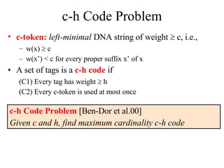 c-h Code Problem c-token:   left-minimal  DNA string of weight    c, i.e., w(x)    c w(x’) < c for every proper suffix x’ of x  A set of tags is a  c-h code  if (C1) Every tag has weight    h (C2) Every c-token is used at most once c-h Code Problem  [Ben-Dor et al.00]  Given c and h, find maximum cardinality c-h code 