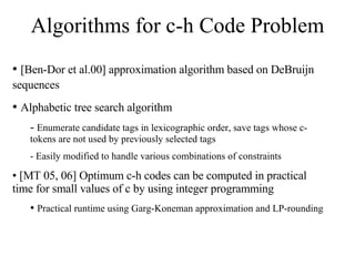 Algorithms for c-h Code Problem [Ben-Dor et al.00] approximation algorithm based on DeBruijn sequences   Alphabetic tree search algorithm Enumerate candidate tags in lexicographic order, save tags whose c-tokens are not used by previously selected tags Easily modified to handle various combinations of constraints [MT 05, 06] Optimum c-h codes can be computed in practical time for small values of c by using integer programming Practical runtime using Garg-Koneman approximation and LP-rounding 