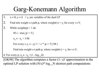Garg-Konemann Algorithm x    0; y        // y i  are variables of the dual LP Find min weight s-t path p, where weight(v) =  y i  for every v  V i While weight(p) < 1 do   M    max i  |p    V i | x p     x p  + 1/M For every i, y i     y i ( 1 +    * |p    V i |/M ) Find min weight s-t path p, where weight(v) =  y i  for v  V i 4. For every p, x p    x p  / (1 - log 1+   ) [GK98] The algorithm computes a factor (1-   ) 2  approximation to the optimal LP solution with (N/  )* log 1+  N shortest path computations 