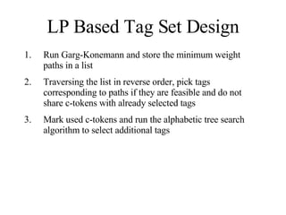 LP Based Tag Set Design Run Garg-Konemann and store the minimum weight paths in a list Traversing the list in reverse order, pick tags corresponding to paths if they are feasible and do not share c-tokens with already selected tags Mark used c-tokens and run the alphabetic tree search algorithm to select additional tags 