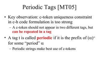 Periodic Tags [MT05] Key observation: c-token uniqueness constraint in c-h code formulation is too strong A c-token should not appear in two different tags, but  can be repeated in a tag A tag t is called  periodic  if it is the prefix of (  )   for some “period”     Periodic strings make best use of c-tokens 