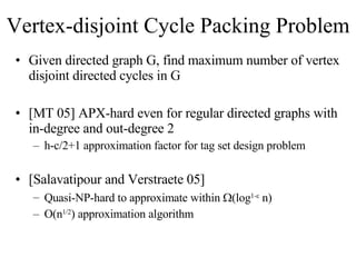 Vertex-disjoint Cycle Packing Problem Given directed graph G, find maximum number of vertex disjoint directed cycles in G [MT 05] APX-hard even for regular directed graphs with in-degree and out-degree 2 h-c/2+1 approximation factor for tag set design problem  [Salavatipour and Verstraete 05]  Quasi-NP-hard to approximate within   (log 1-   n) O(n 1/2 ) approximation algorithm 