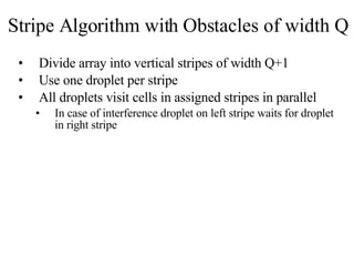 Stripe Algorithm with Obstacles of width Q Divide array into vertical stripes of width Q+1 Use one droplet per stripe All droplets visit cells in assigned stripes in parallel  In case of interference droplet on left stripe waits for droplet in right stripe 
