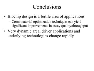 Conclusions Biochip design is a fertile area of applications Combinatorial optimization techniques can yield significant improvements in assay quality/throughput Very dynamic area, driver applications and underlying technologies change rapidly 