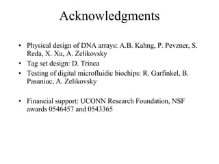 Acknowledgments Physical design of DNA arrays: A.B. Kahng, P. Pevzner, S. Reda, X. Xu, A. Zelikovsky Tag set design: D. Trinca Testing of digital microfluidic biochips: R. Garfinkel, B. Pasaniuc, A. Zelikovsky Financial support: UCONN Research Foundation, NSF awards 0546457 and 0543365 