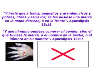 “ Y hacía que a todos, pequeños y grandes, ricos y pobres, libres y esclavos, se les pusiese una marca en la mano derecha, o en la frente”.  Apocalipsis 13:16  “ Y que ninguno pudiese comprar ni vender, sino el que tuviese la marca, o el nombre de la bestia, o el número de su nombre”.  Apocalipsis 13:17   