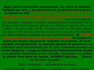 Están siendo producidos actualmente, un billón de biochips MONDEX por año, y ya estuvieron en producción durante por lo menos un año.  Se descubrió que si el chip estuviese en una tarjeta, habría algunos problemas serios. El chip podría ser cortado e informaciones serían cambiadas o falsificadas . Los valores podrían ser alterados, robados o perdidos. Después de la implantación de la tarjeta, esta misma debería salir de uso dentro de algunos años (1 a 2 años, o un poco más). En fin, el “dinero vivo” no será más seguro de aquí en más para el comercio en general. Hay una sóla solución para este problema, adoptada por la empresa Motorola:   el  implante del biochip en la mano derecha o en la cabeza.  De donde no podrá ser sacado después de realizado el implante. Si fuese extraído cirúrgicamente, la pequeña cápsula se quebraría y el individuo será contaminado por el  Lítio , contenido químico en la microbatería, y luego el Sistema de Posicionamiento Global (por satélite) detectaría si fue retirada, colocando a la polícia en alerta. Para tener en cuenta,  MONDEX significa.. " dinero en la mano derecha. "   MON = monetario - perteneciente al dinero. DEX = DEXTER - perteneciente o localizado en la mano derecha 