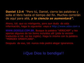 Daniel 12:4  “Pero tú, Daniel, cierra las palabras y sella el libro hasta el tiempo del fin. Muchos correrán de aquí para allá,  y la ciencia se aumentará”.   Ahora, Ud. que es inteligente, pero aun duda  de esta  información, haga lo siguiente: vaya a  http://www.adsx.com o   WWW.GOOGLE.COM.BR.  Busque la palabra “VERICHIP” y lea apenas algunos de los ítems incluídos allí (pida la versión traducida si Ud. no lee inglés). Haga lo mismo con la palabra “MONDEX SMARTCARD”.  Después  de eso, Ud. nunca más podrá alegar ignorancia.  ¡¡Que Dios lo bendiga!! 