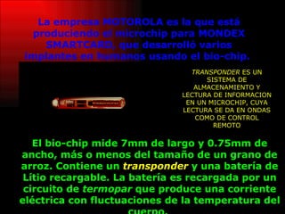 La empresa MOTOROLA es la que está produciendo el microchip para MONDEX SMARTCARD, que desarrolló varios implantes en humanos usando el bio-chip.   El bio-chip mide 7mm de largo y 0.75mm de ancho, más o menos del tamaño de un grano de arroz. Contiene un  transponder  y una batería de Lítio recargable. La batería es recargada por un circuito de  termopar  que produce una corriente eléctrica con fluctuaciones de la temperatura del cuerpo.   TRANSPONDER  ES UN SISTEMA DE ALMACENAMIENTO Y LECTURA DE INFORMACION EN UN MICROCHIP, CUYA LECTURA SE DA EN ONDAS COMO DE CONTROL REMOTO 