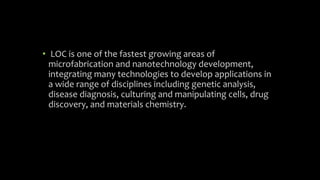 • LOC is one of the fastest growing areas of
microfabrication and nanotechnology development,
integrating many technologies to develop applications in
a wide range of disciplines including genetic analysis,
disease diagnosis, culturing and manipulating cells, drug
discovery, and materials chemistry.
 