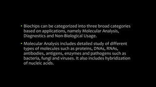 • Biochips can be categorized into three broad categories
based on applications, namely Molecular Analysis,
Diagnostics and Non-Biological Usage.
• Molecular Analysis includes detailed study of different
types of molecules such as proteins, DNAs, RNAs,
antibodies, antigens, enzymes and pathogens such as
bacteria, fungi and viruses. It also includes hybridization
of nucleic acids.
 