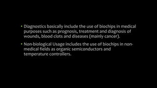 • Diagnostics basically include the use of biochips in medical
purposes such as prognosis, treatment and diagnosis of
wounds, blood clots and diseases (mainly cancer).
• Non-biological Usage includes the use of biochips in non-
medical fields as organic semiconductors and
temperature controllers.
 