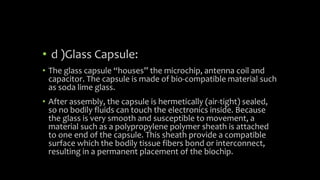 • d )Glass Capsule:
• The glass capsule “houses” the microchip, antenna coil and
capacitor. The capsule is made of bio-compatible material such
as soda lime glass.
• After assembly, the capsule is hermetically (air-tight) sealed,
so no bodily fluids can touch the electronics inside. Because
the glass is very smooth and susceptible to movement, a
material such as a polypropylene polymer sheath is attached
to one end of the capsule. This sheath provide a compatible
surface which the bodily tissue fibers bond or interconnect,
resulting in a permanent placement of the biochip.
 