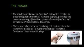 THE READER
• The reader consists of an "exciter" coil which creates an
electromagnetic field that, via radio signals, provides the
necessary energy (less than 1/1000 of a watt) to "excite"
or "activate" the implanted biochip.
• The reader also carries a receiving coil that receives the
transmitted code or ID number sent back from the
"activated" implanted biochip.
 
