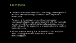 BACKGROUND
• “Biochips” form the most exciting technology to emerge from
the fields of Biotechnology, Electronics and Computers in
recent years.
• Advances in the areas of proteomics, genomics and
pharmaceuticals are empowering scientists with new methods
for unraveling the complex biochemical processes occurring
within cells, with the larger goal of understanding and treating
human diseases.
• Almost simultaneously, the semiconductor industry has
been steadily perfecting the science of micro-
miniaturization.
 