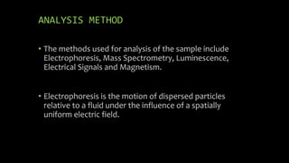 ANALYSIS METHOD
• The methods used for analysis of the sample include
Electrophoresis, Mass Spectrometry, Luminescence,
Electrical Signals and Magnetism.
• Electrophoresis is the motion of dispersed particles
relative to a fluid under the influence of a spatially
uniform electric field.
 