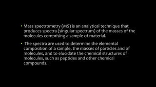• Mass spectrometry (MS) is an analytical technique that
produces spectra (singular spectrum) of the masses of the
molecules comprising a sample of material.
• The spectra are used to determine the elemental
composition of a sample, the masses of particles and of
molecules, and to elucidate the chemical structures of
molecules, such as peptides and other chemical
compounds.
 