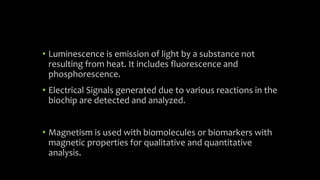 • Luminescence is emission of light by a substance not
resulting from heat. It includes fluorescence and
phosphorescence.
• Electrical Signals generated due to various reactions in the
biochip are detected and analyzed.
• Magnetism is used with biomolecules or biomarkers with
magnetic properties for qualitative and quantitative
analysis.
 