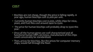 COST
• Biochips are not cheap, though the price is falling rapidly. A
year ago, human biochips cost $2,000 per unit.
• Currently human biochips cost $1,000, while chips for mice,
yeast, and fruit flies cost around $400 to $500.
• The price for human biochips will probably drop to $500 this
year.
• Once all the human genes are well characterized and all
functional human SNPs are know, manufacture of the chips
could conceivably be standardized.
• Then, prices for biochips, like the prices for computer memory
chips, would fall through the floor.
 