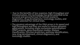 • Due to the benefits of low expense, high throughput and
miniaturization, this technology has great potential to be
a crucial and powerful tool for clinical research,
diagnostics, drug development, toxicology studies, and
patient selection for clinical trials.
• The greatest advantage of the DNA arrays is its speed and
high throughput and they are useful in various genomic
applications, including single nucleotide polymorphism
(SNP) analysis, gene expression studies, disease
classification, function prediction, pathway identification,
new drug development, clinical diagnostics, and
toxicology studies.
 