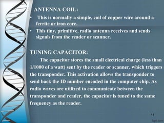 ANTENNA COIL:
• This is normally a simple, coil of copper wire around a
ferrite or iron core.
• This tiny, primitive, radio antenna receives and sends
signals from the reader or scanner.
TUNING CAPACITOR:
The capacitor stores the small electrical charge (less than
1/1000 of a watt) sent by the reader or scanner, which triggers
the transponder. This activation allows the transponder to
send back the ID number encoded in the computer chip. As
radio waves are utilized to communicate between the
transponder and reader, the capacitor is tuned to the same
frequency as the reader.
11
 