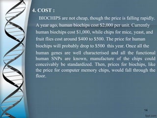 4. COST :
BIOCHIPS are not cheap, though the price is falling rapidly.
A year ago, human biochips cost $2,000 per unit. Currently
human biochips cost $1,000, while chips for mice, yeast, and
fruit flies cost around $400 to $500. The price for human
biochips will probably drop to $500 this year. Once all the
human genes are well characterised and all the functional
human SNPs are known, manufacture of the chips could
conceivably be standardized. Then, prices for biochips, like
the price for computer memory chips, would fall through the
floor.
14
 