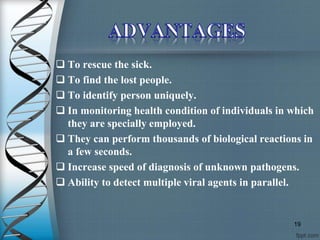  To rescue the sick.
 To find the lost people.
 To identify person uniquely.
 In monitoring health condition of individuals in which
they are specially employed.
 They can perform thousands of biological reactions in
a few seconds.
 Increase speed of diagnosis of unknown pathogens.
 Ability to detect multiple viral agents in parallel.
19
 
