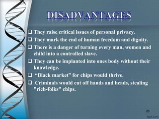  They raise critical issues of personal privacy.
 They mark the end of human freedom and dignity.
 There is a danger of turning every man, women and
child into a controlled slave.
 They can be implanted into ones body without their
knowledge.
 “Black market” for chips would thrive.
 Criminals would cut off hands and heads, stealing
"rich-folks" chips.
20
 