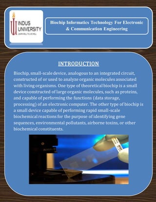 INTRODUCTION
Biochip, small-scaledevice, analogous to an integrated circuit,
constructed of or used to analyze organic molecules associated
with living organisms. One type of theoreticalbiochip is a small
device constructed of large organic molecules, such as proteins,
and capable of performing the functions (data storage,
processing) of an electroniccomputer. The other type of biochip is
a small device capable of performing rapid small-scale
biochemicalreactions for the purpose of identifying gene
sequences, environmental pollutants, airborne toxins, or other
biochemical constituents.
Biochip Informatics Technology For Electronic
& Communication Engineering
 