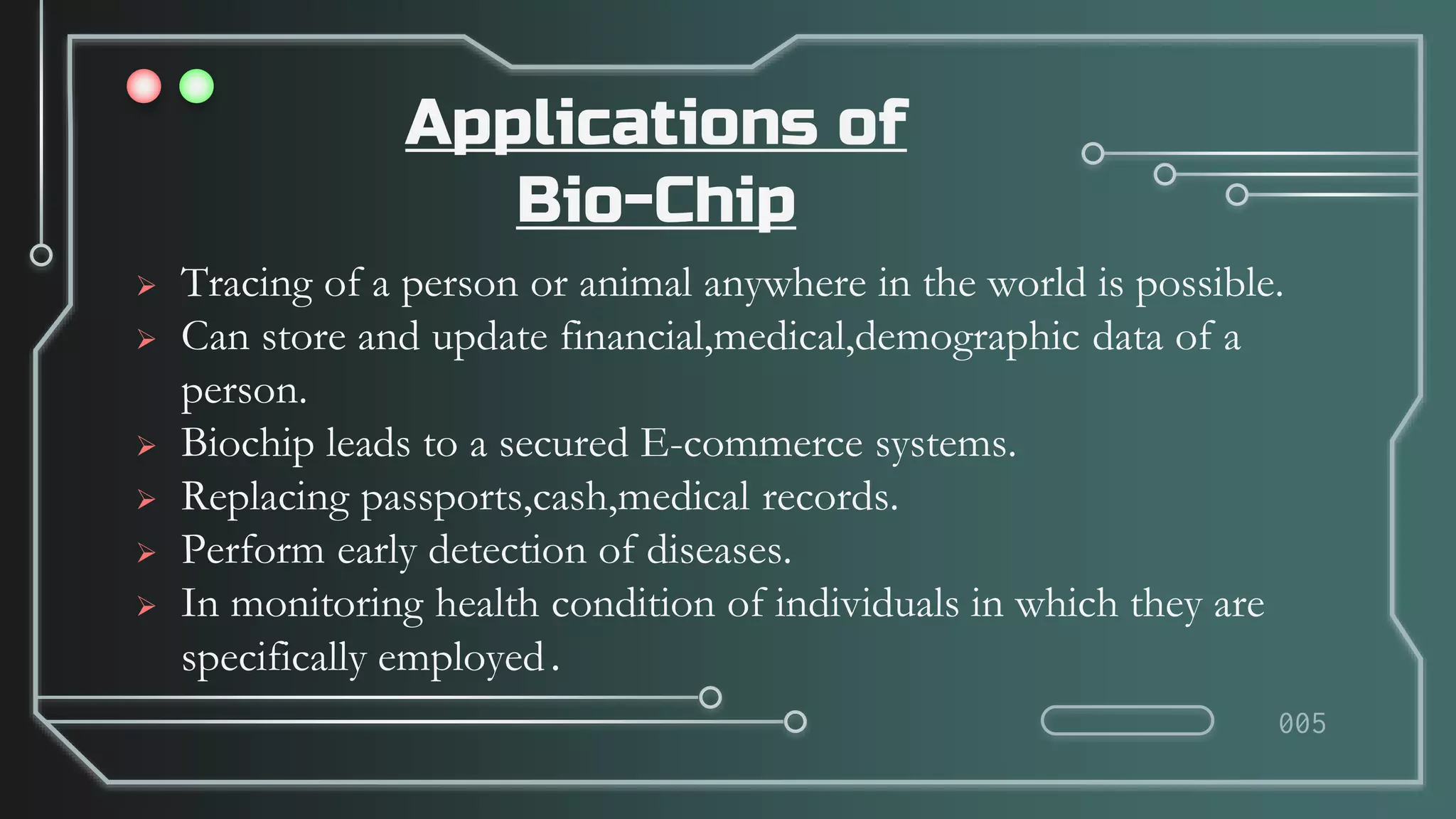 Applications of
Bio-Chip
 Tracing of a person or animal anywhere in the world is possible.
 Can store and update financial,medical,demographic data of a
person.
 Biochip leads to a secured E-commerce systems.
 Replacing passports,cash,medical records.
 Perform early detection of diseases.
 In monitoring health condition of individuals in which they are
specifically employed.
005
 