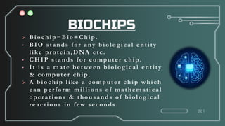  Biochip= Bio+Chip .
• BIO s tands for any biological entity
lik e protein,DNA etc.
• CHIP s tands for computer chip.
• It is a mate between biological entity
& computer chip.
 A biochip lik e a computer chip which
can perform millions of mathematical
operations & thous ands of biological
reactions in few s econds .
001
 