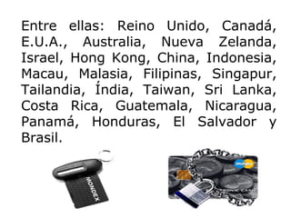 Entre ellas: Reino Unido, Canadá, E.U.A., Australia, Nueva Zelanda, Israel, Hong Kong, China, Indonesia, Macau, Malasia, Filipinas, Singapur, Tailandia, Índia, Taiwan, Sri Lanka, Costa Rica, Guatemala, Nicaragua, Panamá, Honduras, El Salvador y Brasil. 