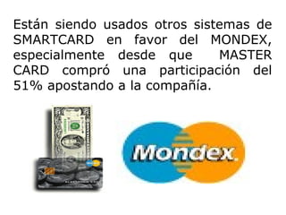 Están siendo usados otros sistemas de SMARTCARD en favor del MONDEX, especialmente desde que  MASTER CARD compró una participación del 51% apostando a la compañía.  