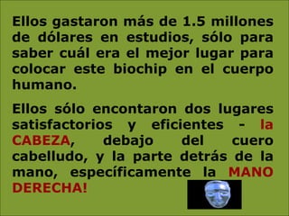 Ellos gastaron más de 1.5 millones de dólares en estudios, sólo para saber cuál era el mejor lugar para colocar este biochip en el cuerpo humano.  Ellos sólo encontaron dos lugares satisfactorios y eficientes -  la CABEZA , debajo del cuero cabelludo, y la parte detrás de la mano, específicamente la  MANO DERECHA!   