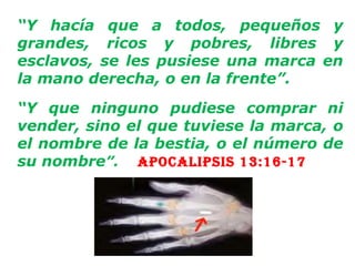 “ Y hacía que a todos, pequeños y grandes, ricos y pobres, libres y esclavos, se les pusiese una marca en la mano derecha, o en la frente”.   “ Y que ninguno pudiese comprar ni vender, sino el que tuviese la marca, o el nombre de la bestia, o el número de su nombre ”.   Apocalipsis 13:16-17   