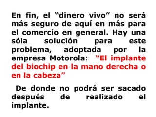 En fin, el “dinero vivo” no será más seguro de aquí en más para el comercio en general. Hay una sóla solución para este problema, adoptada por la empresa Motorola :   “El implante del biochip en la mano derecha o en la cabeza” De donde no podrá ser sacado después de realizado el implante.  