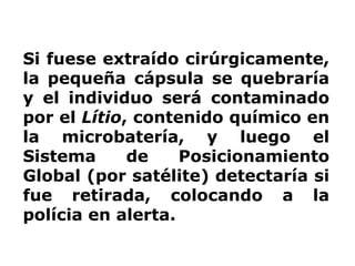 Si fuese extraído cirúrgicamente, la pequeña cápsula se quebraría y el individuo será contaminado por el  Lítio , contenido químico en la microbatería, y luego el Sistema de Posicionamiento Global (por satélite) detectaría si fue retirada, colocando a la polícia en alerta.  