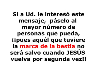 Si a Ud. le interesó este mensaje,  páselo al  mayor número de personas que pueda, ¡¡pues aquél que tuviere la  marca de la bestia  no será salvo cuando JESÚS  vuelva por segunda vez!! 