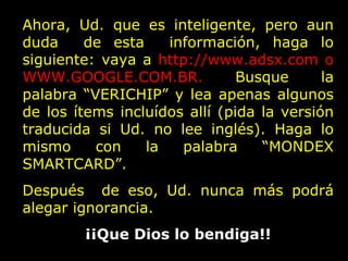 Ahora, Ud. que es inteligente, pero aun duda  de esta  información, haga lo siguiente: vaya a  http://www.adsx.com o  WWW.GOOGLE.COM.BR.  Busque la palabra “VERICHIP” y lea apenas algunos de los ítems incluídos allí (pida la versión traducida si Ud. no lee inglés). Haga lo mismo con la palabra “MONDEX SMARTCARD”.  Después  de eso, Ud. nunca más podrá alegar ignorancia.  ¡¡Que Dios lo bendiga!! 