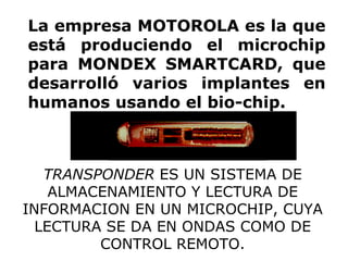 La empresa MOTOROLA es la que está produciendo el microchip para MONDEX SMARTCARD, que desarrolló varios implantes en humanos usando el bio-chip.   TRANSPONDER  ES UN SISTEMA DE ALMACENAMIENTO Y LECTURA DE INFORMACION EN UN MICROCHIP, CUYA LECTURA SE DA EN ONDAS COMO DE CONTROL REMOTO. 