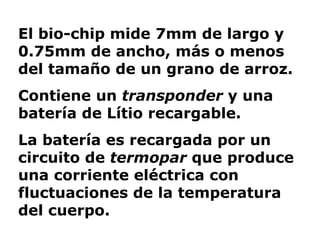 El bio-chip mide 7mm de largo y 0.75mm de ancho, más o menos del tamaño de un grano de arroz.  Contiene un  transponder  y una batería de Lítio recargable.  La batería es recargada por un circuito de  termopar  que produce una corriente eléctrica con fluctuaciones de la temperatura del cuerpo.  